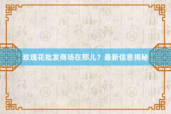 玫瑰花批发商场在那儿？最新信息揭秘