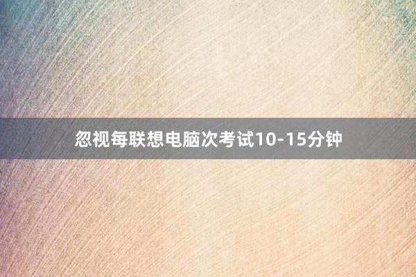 忽视每联想电脑次考试10-15分钟