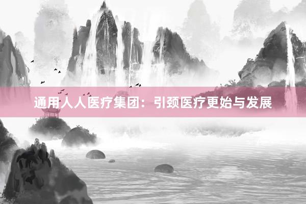 通用人人医疗集团：引颈医疗更始与发展